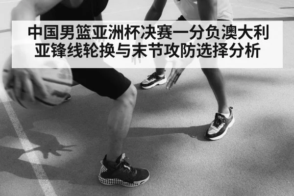 中国男篮亚洲杯决赛一分负澳大利亚锋线轮换与末节攻防选择分析